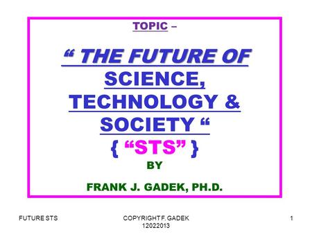 FUTURE STSCOPYRIGHT F. GADEK 12022013 1 TOPIC – “ THE FUTURE OF “ THE FUTURE OF SCIENCE, TECHNOLOGY & SOCIETY “ { “STS” } BY FRANK J. GADEK, PH.D.