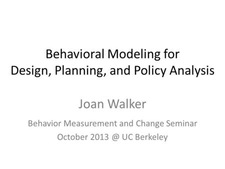 Behavioral Modeling for Design, Planning, and Policy Analysis Joan Walker Behavior Measurement and Change Seminar October UC Berkeley.