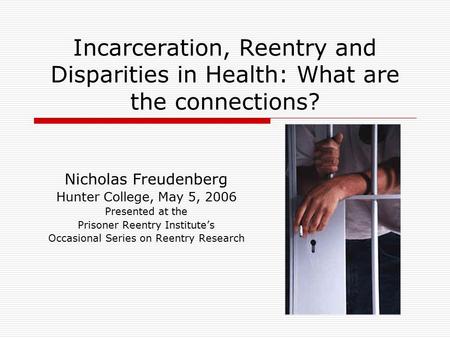 Incarceration, Reentry and Disparities in Health: What are the connections? Nicholas Freudenberg Hunter College, May 5, 2006 Presented at the Prisoner.