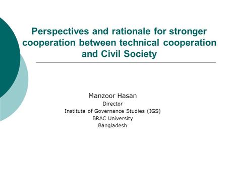 Perspectives and rationale for stronger cooperation between technical cooperation and Civil Society Manzoor Hasan Director Institute of Governance Studies.