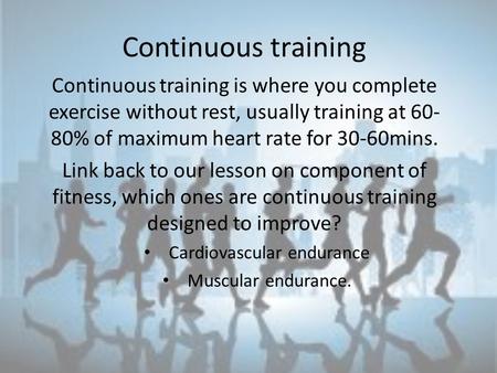 Continuous training Continuous training is where you complete exercise without rest, usually training at 60- 80% of maximum heart rate for 30-60mins. Link.