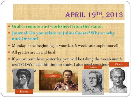 April 19 th, 2013 Grab a remote and worksheet from the stand. Journal: Do you relate to Julius Caesar? Why or why not? Or vent! Monday is the beginning.