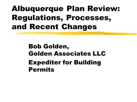 Albuquerque Plan Review: Regulations, Processes, and Recent Changes Bob Golden, Golden Associates LLC Expediter for Building Permits This presentation.