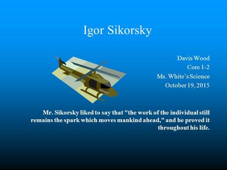 Igor Sikorsky Davis Wood Core 1-2 Ms. White’s Science October 19, 2015 Mr. Sikorsky liked to say that the work of the individual still remains the spark.