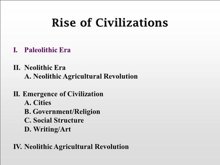 I.Paleolithic Era II.Neolithic Era A. Neolithic Agricultural Revolution II. Emergence of Civilization A. Cities B. Government/Religion C. Social Structure.
