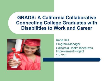 GRADS: A California Collaborative Connecting College Graduates with Disabilities to Work and Career Karla Bell Program Manager California Health Incentives.