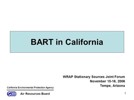 1 BART in California WRAP Stationary Sources Joint Forum November 15-16, 2006 Tempe, Arizona Air Resources Board California Environmental Protection Agency.