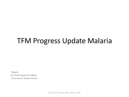 TFM Progress Update Malaria Tobgyel, Dy. Chief Programme Officer Vector-borne Disease Control 31st CCM meting, 28th August, 2015.