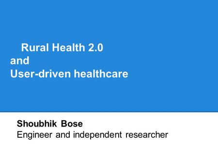 Rural Health 2.0 and User-driven healthcare Shoubhik Bose Engineer and independent researcher.