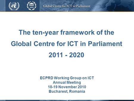 The ten-year framework of the Global Centre for ICT in Parliament 2011 - 2020 ECPRD Working Group on ICT Annual Meeting 18-19 November 2010 Bucharest,