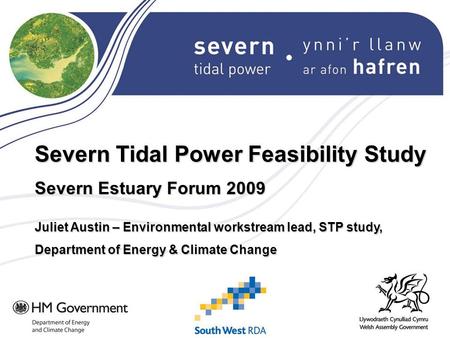 Severn Tidal Power Feasibility Study Severn Estuary Forum 2009 Juliet Austin – Environmental workstream lead, STP study, Department of Energy & Climate.