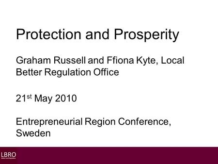 Protection and Prosperity Graham Russell and Ffiona Kyte, Local Better Regulation Office 21 st May 2010 Entrepreneurial Region Conference, Sweden.