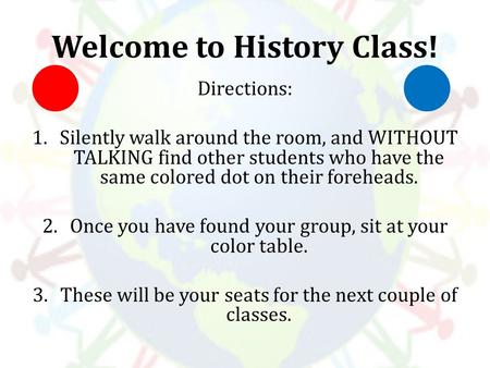 Welcome to History Class! Directions: 1.Silently walk around the room, and WITHOUT TALKING find other students who have the same colored dot on their foreheads.