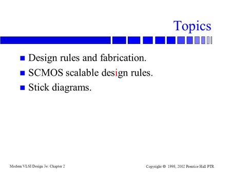 Modern VLSI Design 3e: Chapter 2 Copyright  1998, 2002 Prentice Hall PTR Topics n Design rules and fabrication. n SCMOS scalable design rules. n Stick.