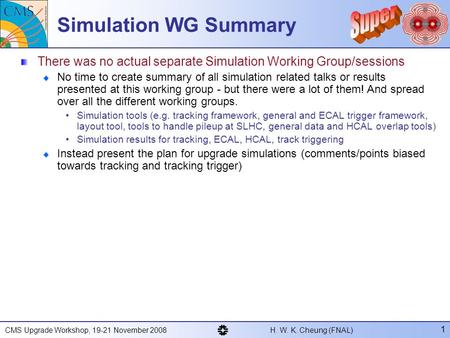 CMS Upgrade Workshop, 19-21 November 2008 H. W. K. Cheung (FNAL) 1 Simulation WG Summary There was no actual separate Simulation Working Group/sessions.
