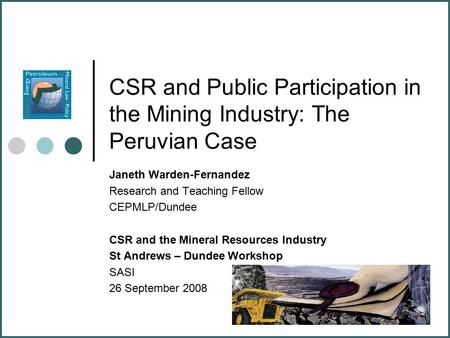 CSR and Public Participation in the Mining Industry: The Peruvian Case Janeth Warden-Fernandez Research and Teaching Fellow CEPMLP/Dundee CSR and the Mineral.