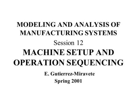 MODELING AND ANALYSIS OF MANUFACTURING SYSTEMS Session 12 MACHINE SETUP AND OPERATION SEQUENCING E. Gutierrez-Miravete Spring 2001.