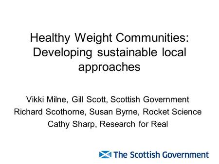 Healthy Weight Communities: Developing sustainable local approaches Vikki Milne, Gill Scott, Scottish Government Richard Scothorne, Susan Byrne, Rocket.