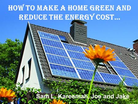 How to make a home green and reduce the energy cost… Sam L, Kareemah, Joe and Jake.