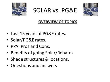 SOLAR vs. PG&E OVERVIEW OF TOPICS Last 15 years of PG&E rates. Solar/PG&E rates. PPA: Pros and Cons. Benefits of going Solar/Rebates Shade structures &
