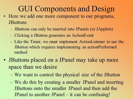 GUI Components and Design Here we add one more component to our programs, JButtons –JButtons can only be inserted into JPanels (or JApplets) –Clicking.