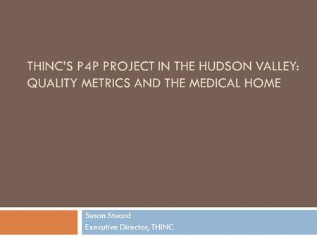 THINC’S P4P PROJECT IN THE HUDSON VALLEY: QUALITY METRICS AND THE MEDICAL HOME Susan Stuard Executive Director, THINC.