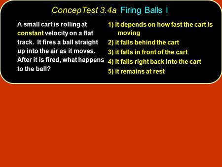 ConcepTest 3.4a Firing Balls I A small cart is rolling at constant velocity on a flat track. It fires a ball straight up into the air as it moves. After.