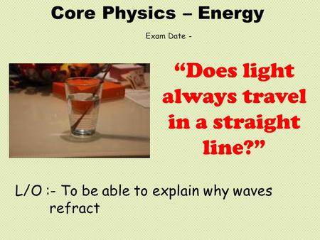 Core Physics – Energy L/O :- To be able to explain why waves refract “Does light always travel in a straight line?” Exam Date -