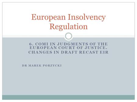 6. COMI IN JUDGMENTS OF THE EUROPEAN COURT OF JUSTICE. CHANGES IN DRAFT RECAST EIR DR MAREK PORZYCKI European Insolvency Regulation.