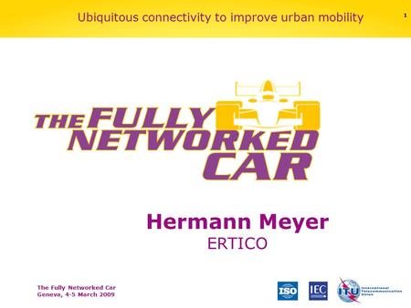 The Fully Networked Car Geneva, 4-5 March 2009 1 Ubiquitous connectivity to improve urban mobility Hermann Meyer ERTICO.