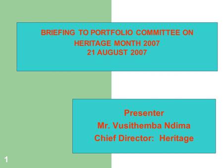 1 Presenter Mr. Vusithemba Ndima Chief Director: Heritage BRIEFING TO PORTFOLIO COMMITTEE ON HERITAGE MONTH 2007 21 AUGUST 2007.