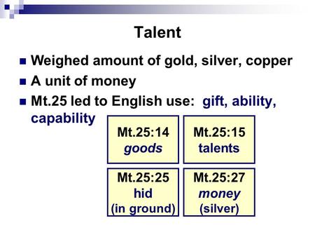 Talent Weighed amount of gold, silver, copper A unit of money Mt.25 led to English use: gift, ability, capability Mt.25:14 goods Mt.25:15 talents Mt.25:27.