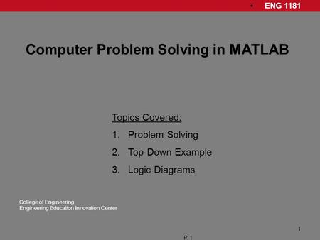 ENG 1181 College of Engineering Engineering Education Innovation Center P. 1 1 Computer Problem Solving in MATLAB Topics Covered: 1.Problem Solving 2.Top-Down.