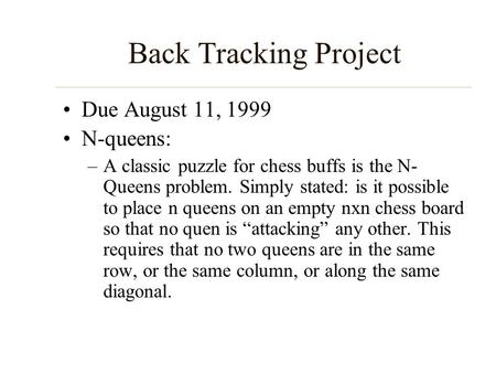 Back Tracking Project Due August 11, 1999 N-queens: –A classic puzzle for chess buffs is the N- Queens problem. Simply stated: is it possible to place.