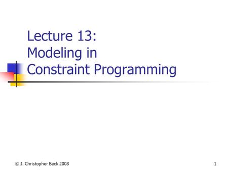 © J. Christopher Beck 20081 Lecture 13: Modeling in Constraint Programming.