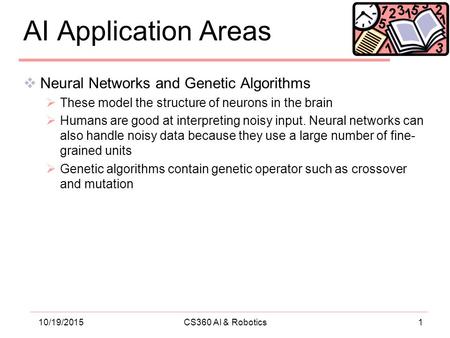 110/19/2015CS360 AI & Robotics AI Application Areas  Neural Networks and Genetic Algorithms  These model the structure of neurons in the brain  Humans.