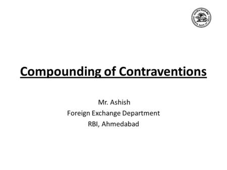 Compounding of Contraventions Mr. Ashish Foreign Exchange Department RBI, Ahmedabad.