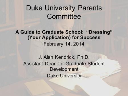 Duke University Parents Committee A Guide to Graduate School: “Dressing” (Your Application) for Success February 14, 2014 J. Alan Kendrick, Ph.D. Assistant.