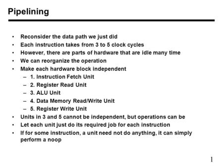 1 Pipelining Reconsider the data path we just did Each instruction takes from 3 to 5 clock cycles However, there are parts of hardware that are idle many.