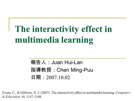 The interactivity effect in multimedia learning 報告人： Juan Hui-Lan 指導教授： Chen Ming-Puu 日期： 2007.10.02 Evans, C., & Gibbons, N. J. (2007). The interactivity.