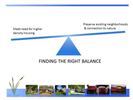 FINDING THE RIGHT BALANCE Meet need for higher density housing Preserve existing neighborhoods & connection to nature.