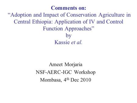 Ameet Morjaria NSF-AERC-IGC Workshop Mombasa, 4 th Dec 2010 Comments on: “Adoption and Impact of Conservation Agriculture in Central Ethiopia: Application.