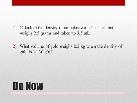 Do Now 1)Calculate the density of an unknown substance that weighs 2.5 grams and takes up 3.5 mL. 2)What volume of gold weighs 0.2 kg when the density.