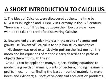 A SHORT INTRODUCTION TO CALCULUS. 1. The ideas of Calculus were discovered at the same time by NEWTON in England and LEIBNITZ in Germany in the 17 th century.