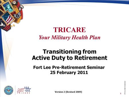 TRICARE Your Military Health Plan 1 Transitioning from Active Duty to Retirement Fort Lee Pre-Retirement Seminar 25 February 2011 PP4121BET03095W Version.