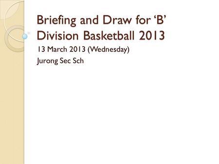 Briefing and Draw for ‘B’ Division Basketball 2013 13 March 2013 (Wednesday) Jurong Sec Sch.