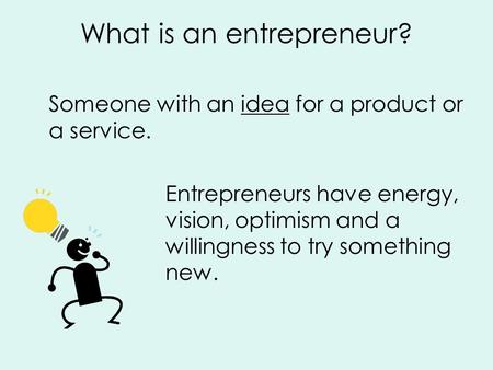 What is an entrepreneur? Someone with an idea for a product or a service. Entrepreneurs have energy, vision, optimism and a willingness to try something.