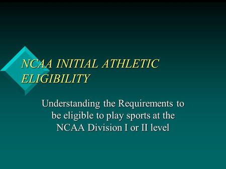 NCAA INITIAL ATHLETIC ELIGIBILITY Understanding the Requirements to be eligible to play sports at the NCAA Division I or II level.