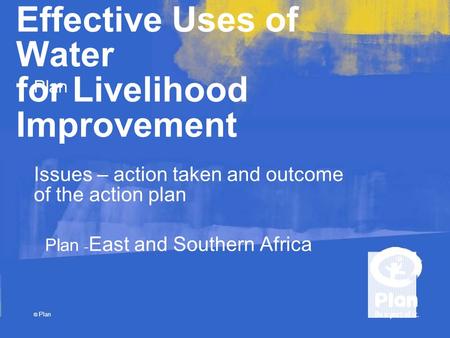 Plan © Plan Effective Uses of Water for Livelihood Improvement Issues – action taken and outcome of the action plan Plan - East and Southern Africa.