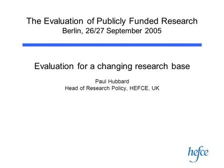 The Evaluation of Publicly Funded Research Berlin, 26/27 September 2005 Evaluation for a changing research base Paul Hubbard Head of Research Policy, HEFCE,